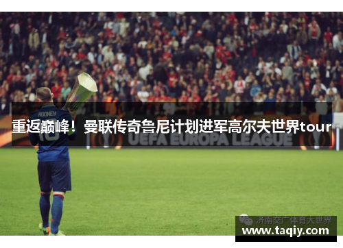 重返巅峰！曼联传奇鲁尼计划进军高尔夫世界tour