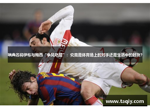 瑞典名将伊布与梅西“争风吃醋”：究竟是体育场上的对手还是生活中的好友？